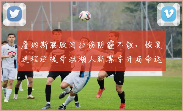 詹姆斯腹股沟拉伤阴霾不散，恢复进程迟缓牵动湖人新赛季开局命运