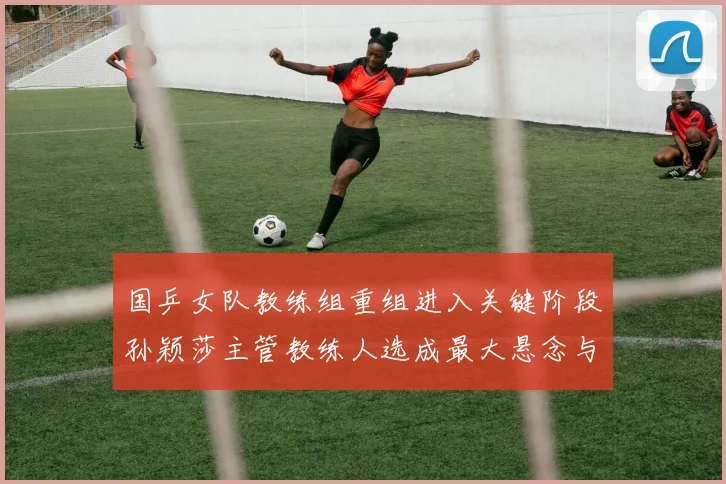 国乒女队教练组重组进入关键阶段孙颖莎主管教练人选成最大悬念与变数