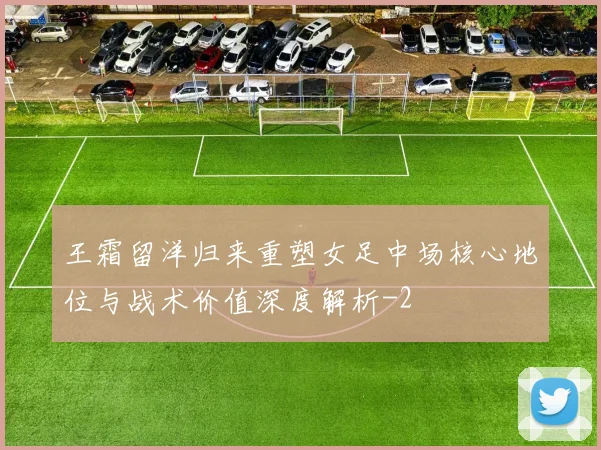 王霜留洋归来重塑女足中场核心地位与战术价值深度解析