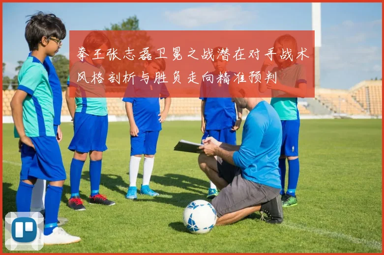 拳王张志磊卫冕之战潜在对手战术风格剖析与胜负走向精准预判