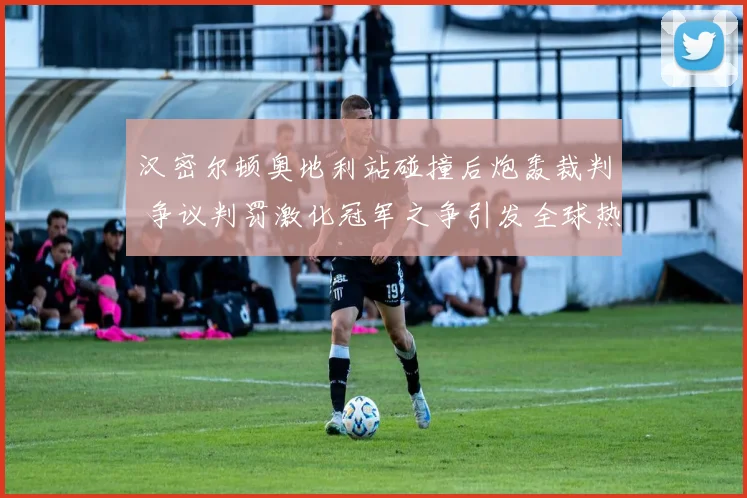 汉密尔顿奥地利站碰撞后炮轰裁判 争议判罚激化冠军之争引发全球热议