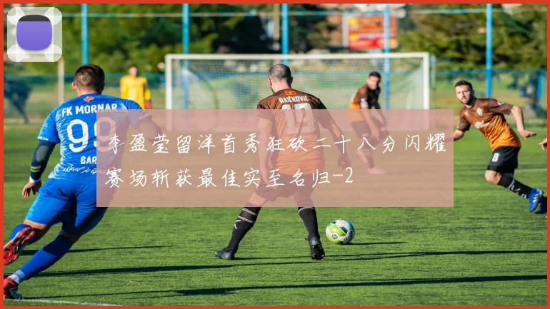 李盈莹留洋首秀狂砍二十八分闪耀赛场斩获最佳实至名归