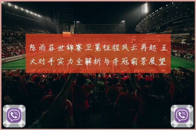 陈雨菲世锦赛卫冕征程风云再起 五大对手实力全解析与夺冠前景展望