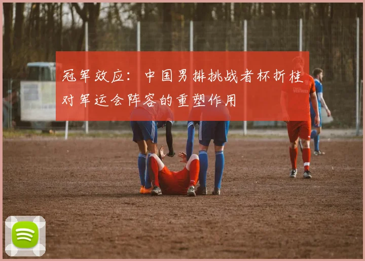 冠军效应：中国男排挑战者杯折桂对军运会阵容的重塑作用