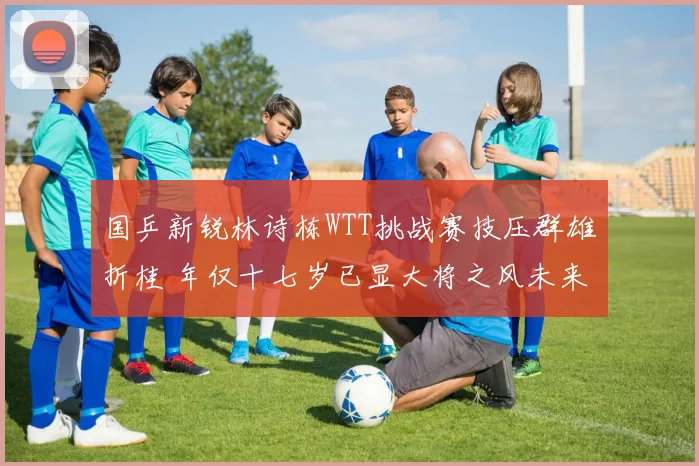 国乒新锐林诗栋WTT挑战赛技压群雄折桂 年仅十七岁已显大将之风未来一片坦途