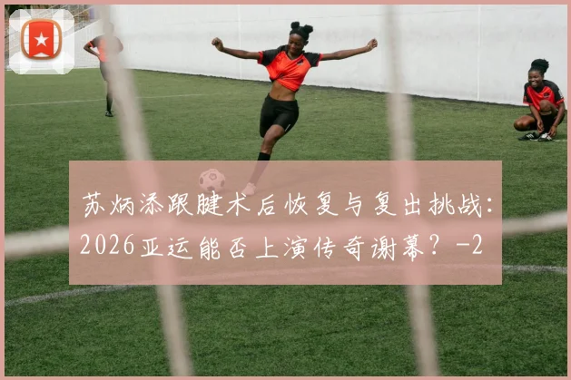 苏炳添跟腱术后恢复与复出挑战：2026亚运能否上演传奇谢幕？