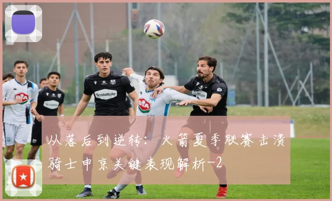 从落后到逆转：火箭夏季联赛击溃骑士申京关键表现解析
