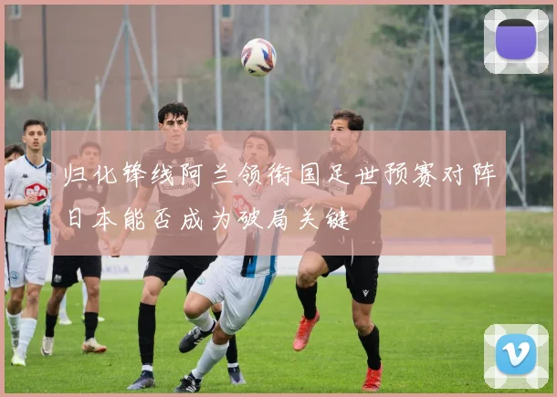 归化锋线阿兰领衔国足世预赛对阵日本能否成为破局关键