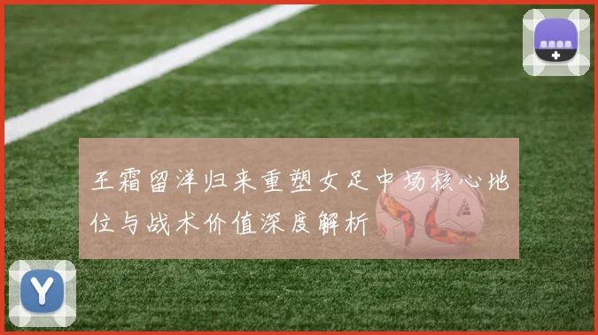 王霜留洋归来重塑女足中场核心地位与战术价值深度解析
