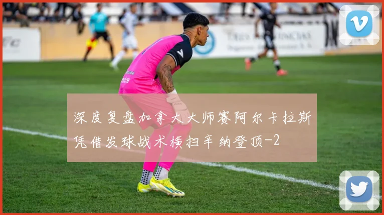 深度复盘加拿大大师赛阿尔卡拉斯凭借发球战术横扫辛纳登顶