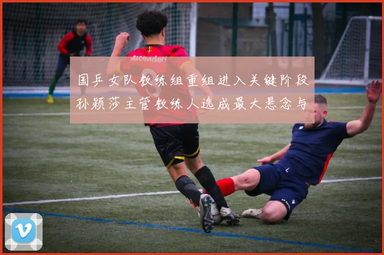 国乒女队教练组重组进入关键阶段孙颖莎主管教练人选成最大悬念与变数