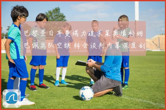 巴黎圣日耳曼竭力追求莱奥填补姆巴佩离队空缺 转会谈判内幕深度剖析
