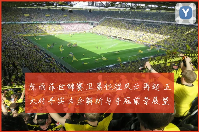 陈雨菲世锦赛卫冕征程风云再起 五大对手实力全解析与夺冠前景展望