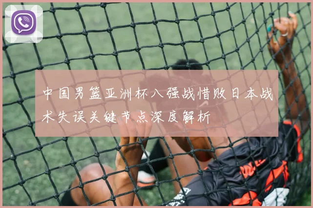 中国男篮亚洲杯八强战惜败日本战术失误关键节点深度解析
