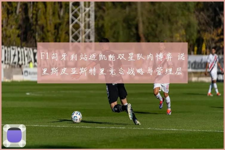 F1匈牙利站迈凯轮双星队内博弈 诺里斯皮亚斯特里竞合战略与管理层决断全解析