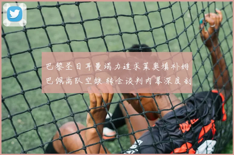巴黎圣日耳曼竭力追求莱奥填补姆巴佩离队空缺 转会谈判内幕深度剖析