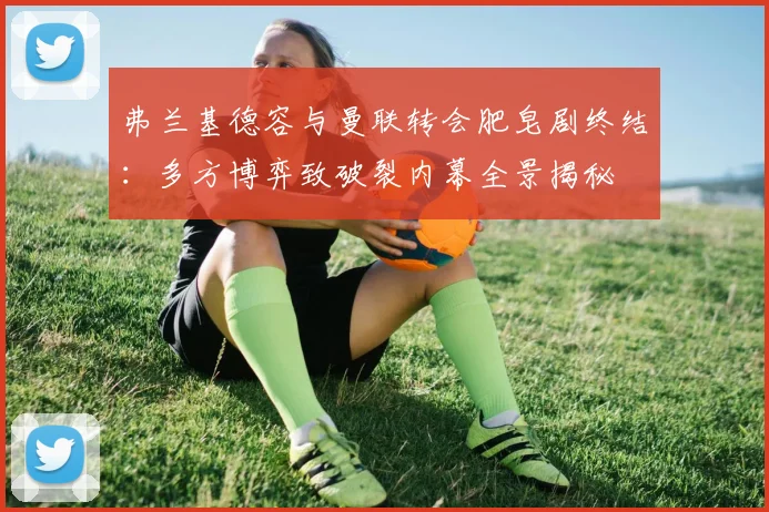 弗兰基德容与曼联转会肥皂剧终结：多方博弈致破裂内幕全景揭秘
