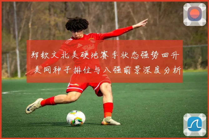 郑钦文北美硬地赛季状态强势回升 美网种子排位与八强前景深度分析