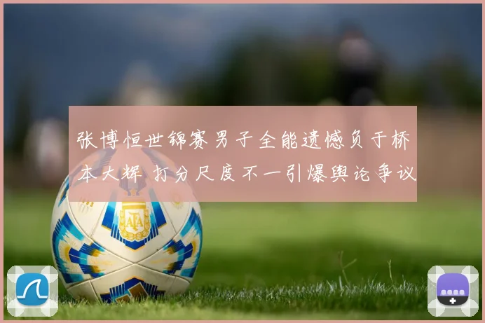 张博恒世锦赛男子全能遗憾负于桥本大辉 打分尺度不一引爆舆论争议