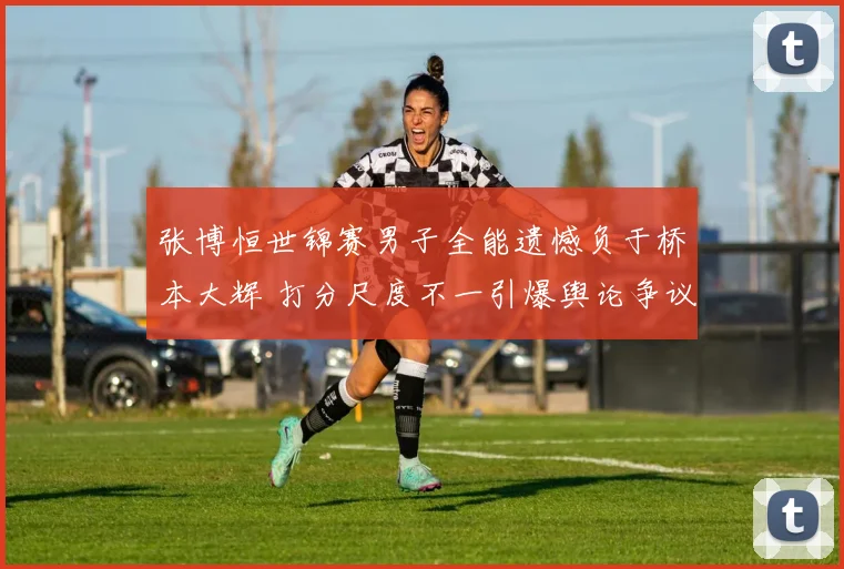 张博恒世锦赛男子全能遗憾负于桥本大辉 打分尺度不一引爆舆论争议