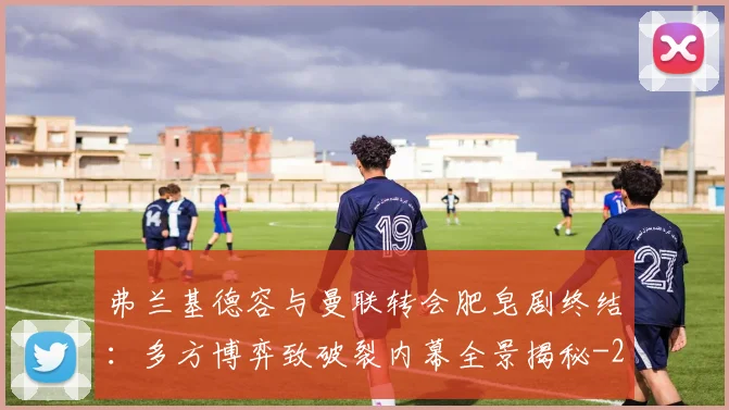 弗兰基德容与曼联转会肥皂剧终结：多方博弈致破裂内幕全景揭秘