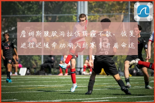 詹姆斯腹股沟拉伤阴霾不散，恢复进程迟缓牵动湖人新赛季开局命运