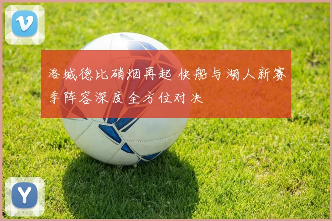 洛城德比硝烟再起 快船与湖人新赛季阵容深度全方位对决