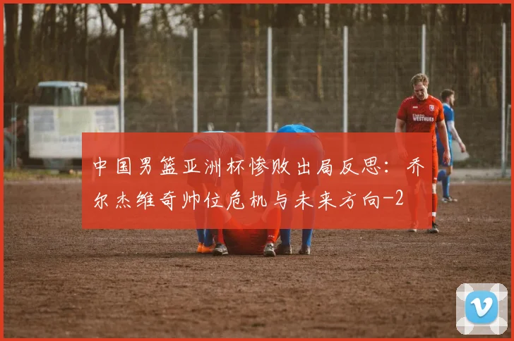 中国男篮亚洲杯惨败出局反思：乔尔杰维奇帅位危机与未来方向