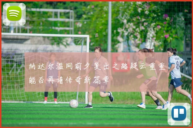 纳达尔温网前夕复出之路疑云重重能否再谱传奇新篇章