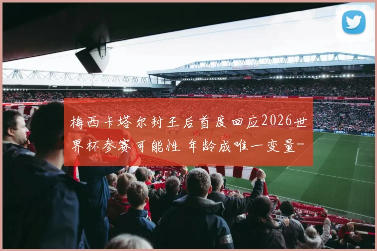 梅西卡塔尔封王后首度回应2026世界杯参赛可能性 年龄成唯一变量