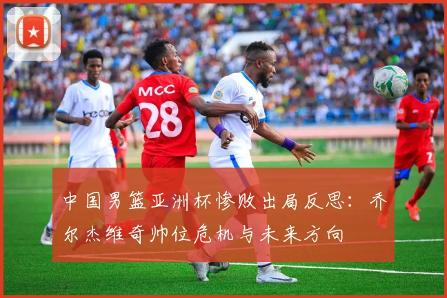 中国男篮亚洲杯惨败出局反思：乔尔杰维奇帅位危机与未来方向