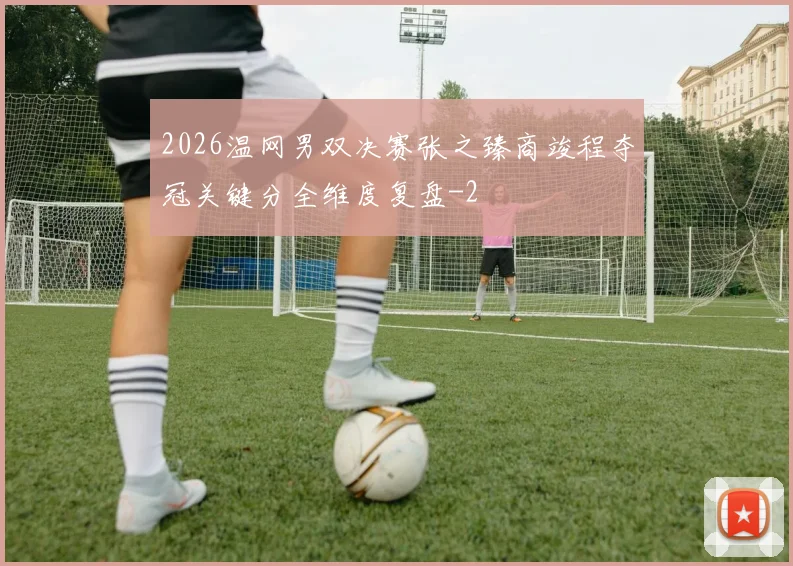 2026温网男双决赛张之臻商竣程夺冠关键分全维度复盘