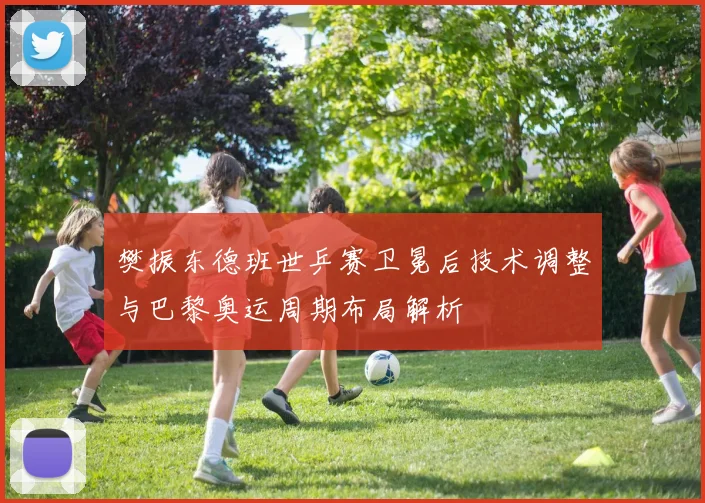 樊振东德班世乒赛卫冕后技术调整与巴黎奥运周期布局解析
